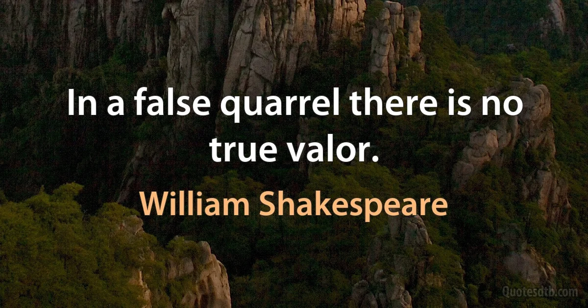 In a false quarrel there is no true valor. (William Shakespeare)