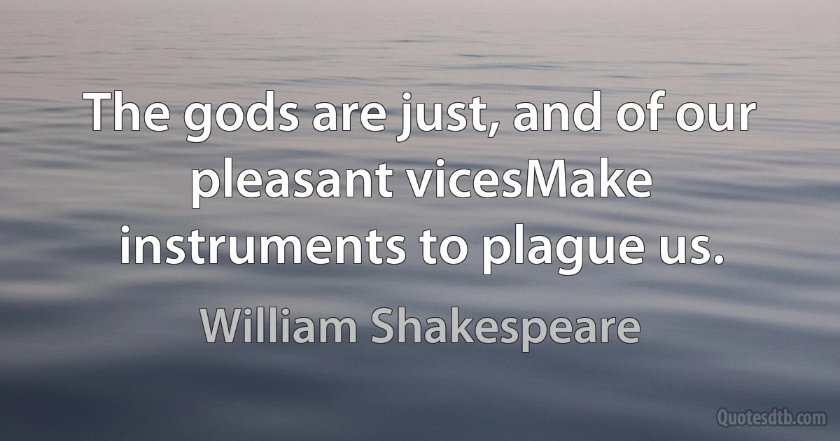 The gods are just, and of our pleasant vicesMake instruments to plague us. (William Shakespeare)