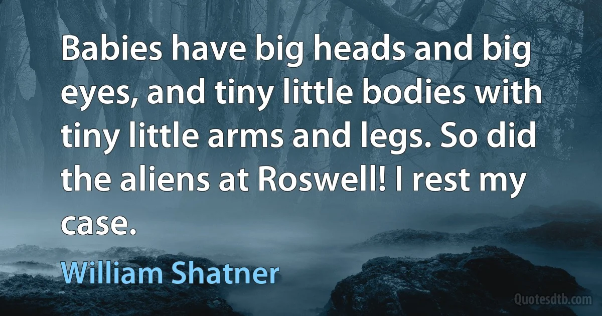 Babies have big heads and big eyes, and tiny little bodies with tiny little arms and legs. So did the aliens at Roswell! I rest my case. (William Shatner)