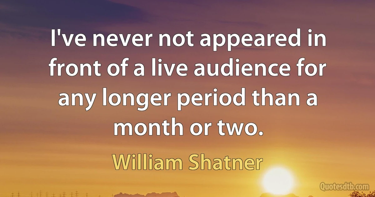 I've never not appeared in front of a live audience for any longer period than a month or two. (William Shatner)