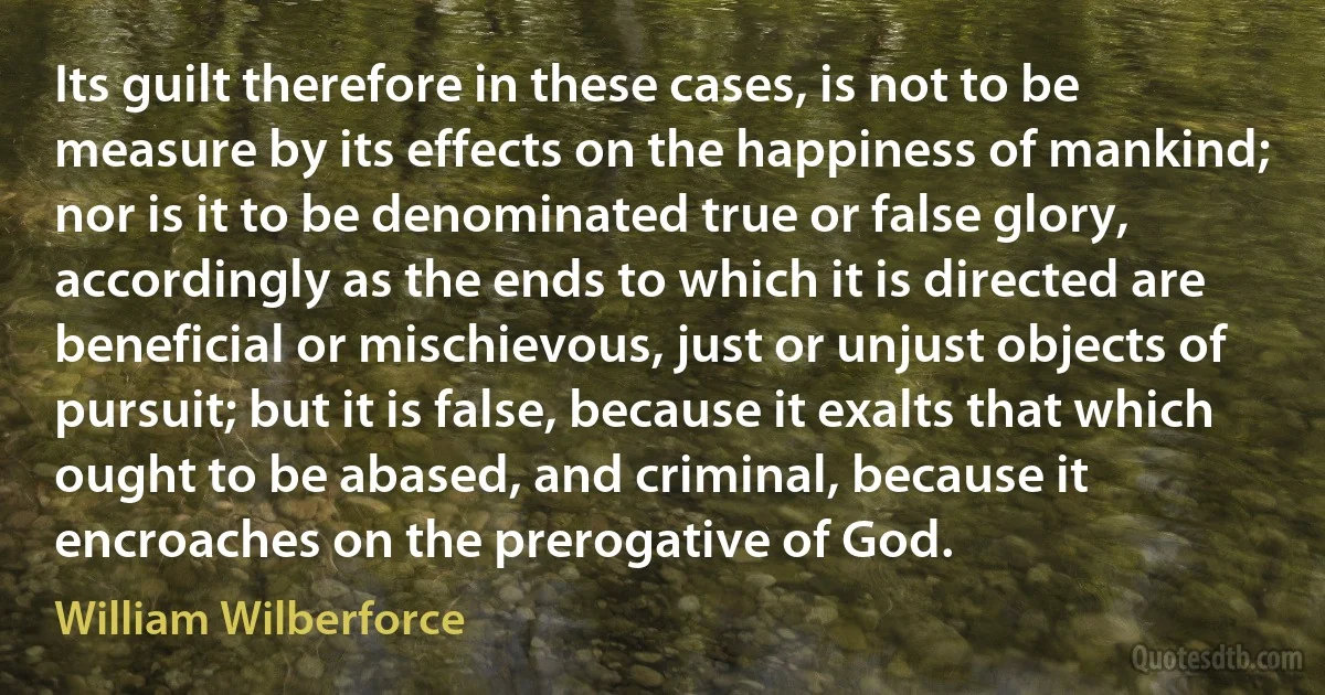 Its guilt therefore in these cases, is not to be measure by its effects on the happiness of mankind; nor is it to be denominated true or false glory, accordingly as the ends to which it is directed are beneficial or mischievous, just or unjust objects of pursuit; but it is false, because it exalts that which ought to be abased, and criminal, because it encroaches on the prerogative of God. (William Wilberforce)