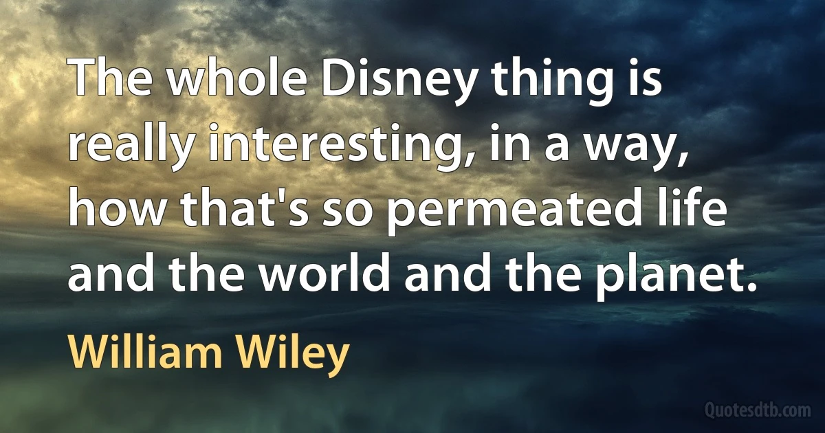 The whole Disney thing is really interesting, in a way, how that's so permeated life and the world and the planet. (William Wiley)