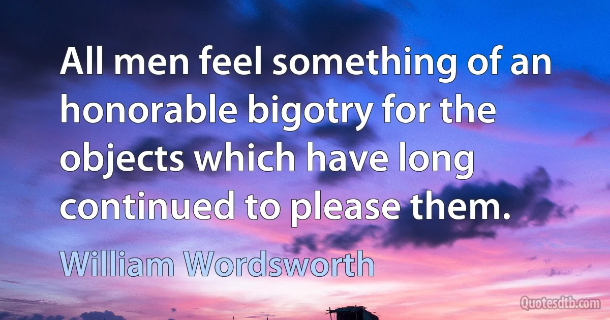 All men feel something of an honorable bigotry for the objects which have long continued to please them. (William Wordsworth)