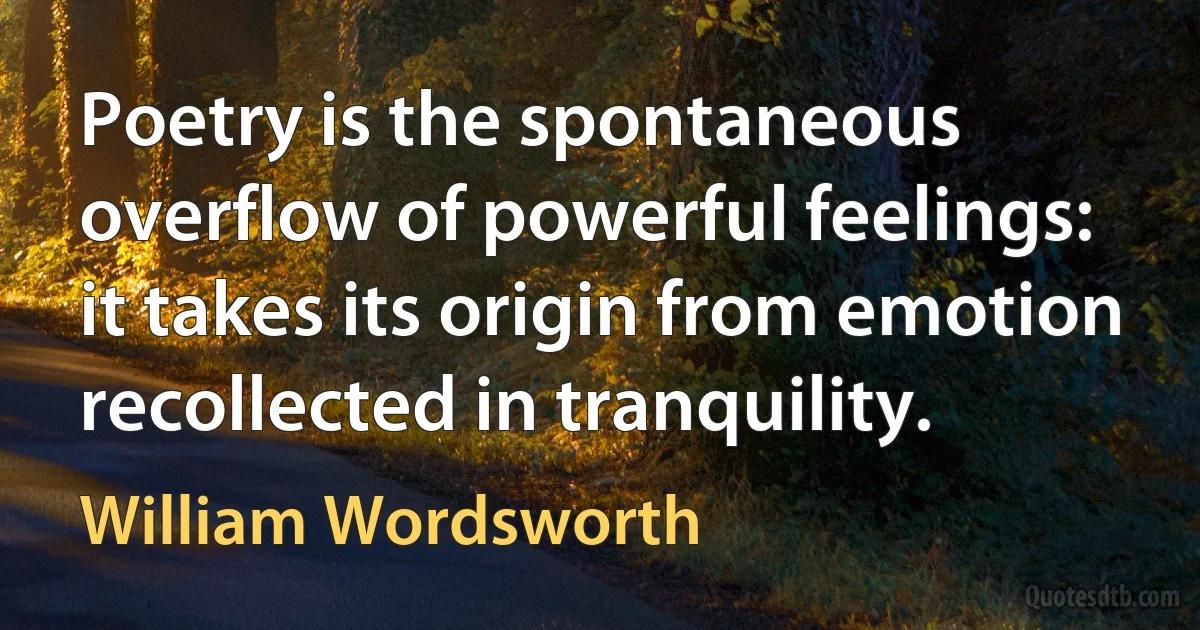 Poetry is the spontaneous overflow of powerful feelings: it takes its origin from emotion recollected in tranquility. (William Wordsworth)