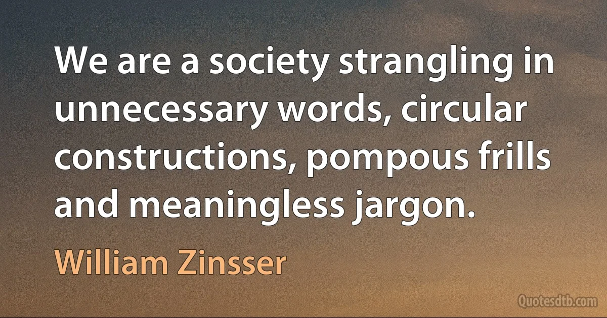 We are a society strangling in unnecessary words, circular constructions, pompous frills and meaningless jargon. (William Zinsser)