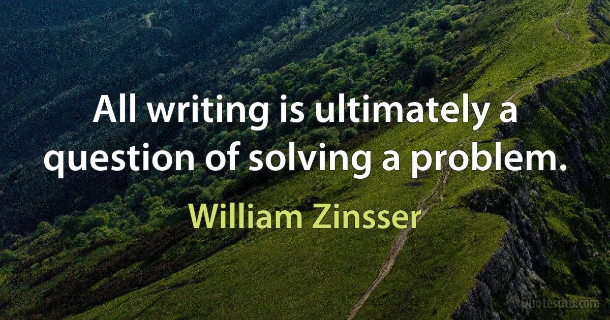 All writing is ultimately a question of solving a problem. (William Zinsser)