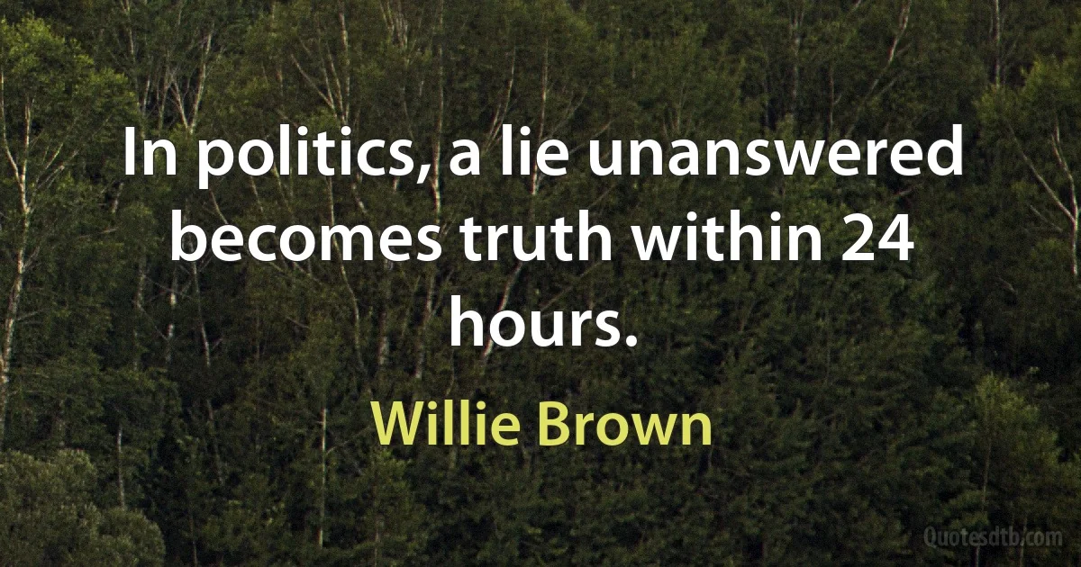 In politics, a lie unanswered becomes truth within 24 hours. (Willie Brown)