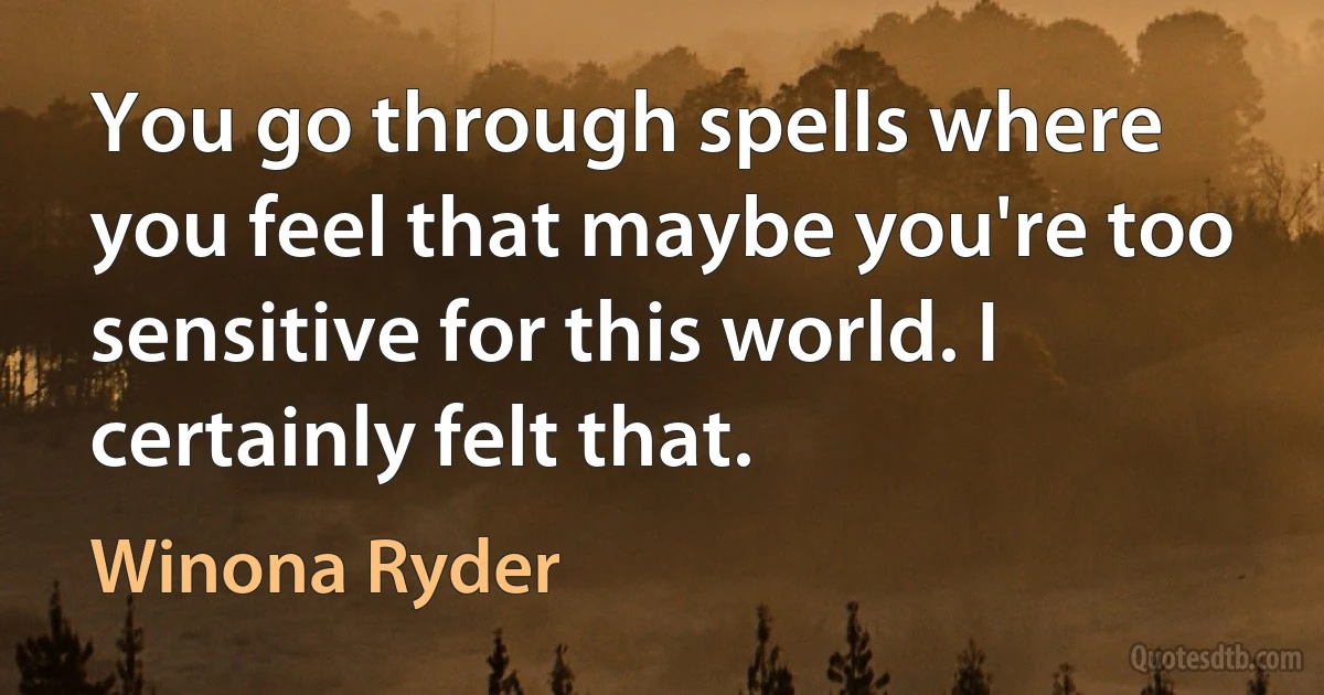 You go through spells where you feel that maybe you're too sensitive for this world. I certainly felt that. (Winona Ryder)