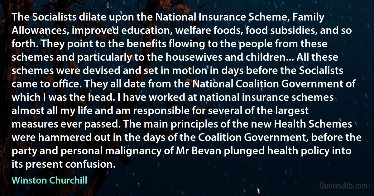 The Socialists dilate upon the National Insurance Scheme, Family Allowances, improved education, welfare foods, food subsidies, and so forth. They point to the benefits flowing to the people from these schemes and particularly to the housewives and children... All these schemes were devised and set in motion in days before the Socialists came to office. They all date from the National Coalition Government of which I was the head. I have worked at national insurance schemes almost all my life and am responsible for several of the largest measures ever passed. The main principles of the new Health Schemes were hammered out in the days of the Coalition Government, before the party and personal malignancy of Mr Bevan plunged health policy into its present confusion. (Winston Churchill)