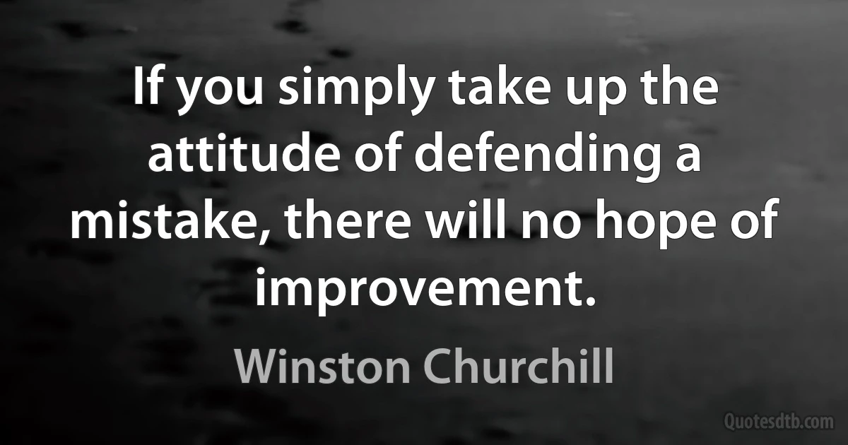 If you simply take up the attitude of defending a mistake, there will no hope of improvement. (Winston Churchill)