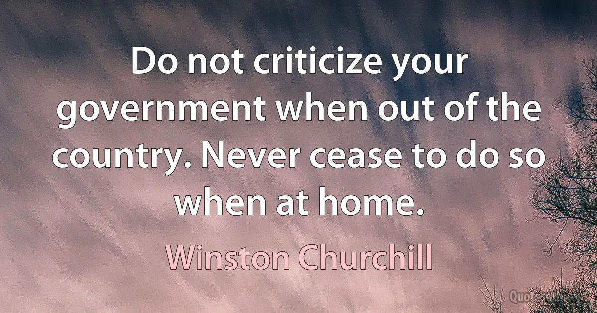 Do not criticize your government when out of the country. Never cease to do so when at home. (Winston Churchill)