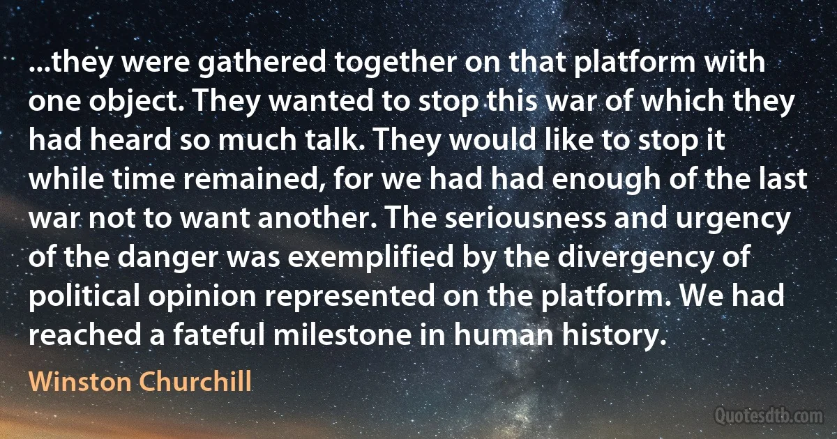 ...they were gathered together on that platform with one object. They wanted to stop this war of which they had heard so much talk. They would like to stop it while time remained, for we had had enough of the last war not to want another. The seriousness and urgency of the danger was exemplified by the divergency of political opinion represented on the platform. We had reached a fateful milestone in human history. (Winston Churchill)