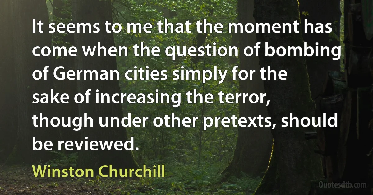 It seems to me that the moment has come when the question of bombing of German cities simply for the sake of increasing the terror, though under other pretexts, should be reviewed. (Winston Churchill)