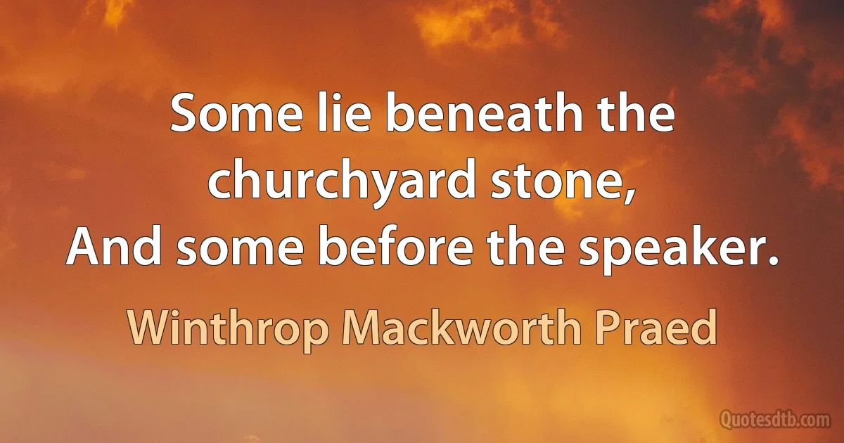 Some lie beneath the churchyard stone,
And some before the speaker. (Winthrop Mackworth Praed)