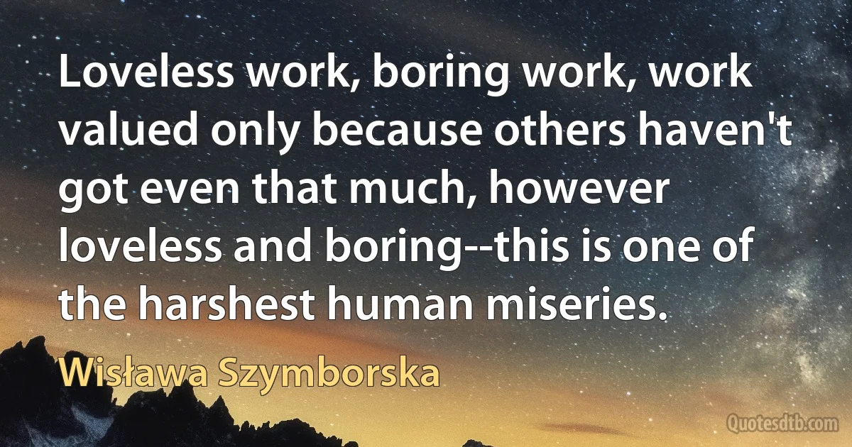 Loveless work, boring work, work valued only because others haven't got even that much, however loveless and boring--this is one of the harshest human miseries. (Wisława Szymborska)