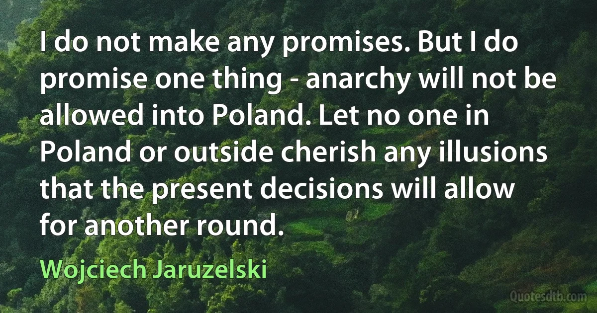 I do not make any promises. But I do promise one thing - anarchy will not be allowed into Poland. Let no one in Poland or outside cherish any illusions that the present decisions will allow for another round. (Wojciech Jaruzelski)