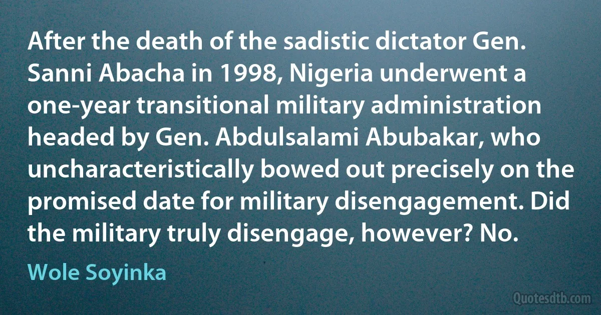 After the death of the sadistic dictator Gen. Sanni Abacha in 1998, Nigeria underwent a one-year transitional military administration headed by Gen. Abdulsalami Abubakar, who uncharacteristically bowed out precisely on the promised date for military disengagement. Did the military truly disengage, however? No. (Wole Soyinka)