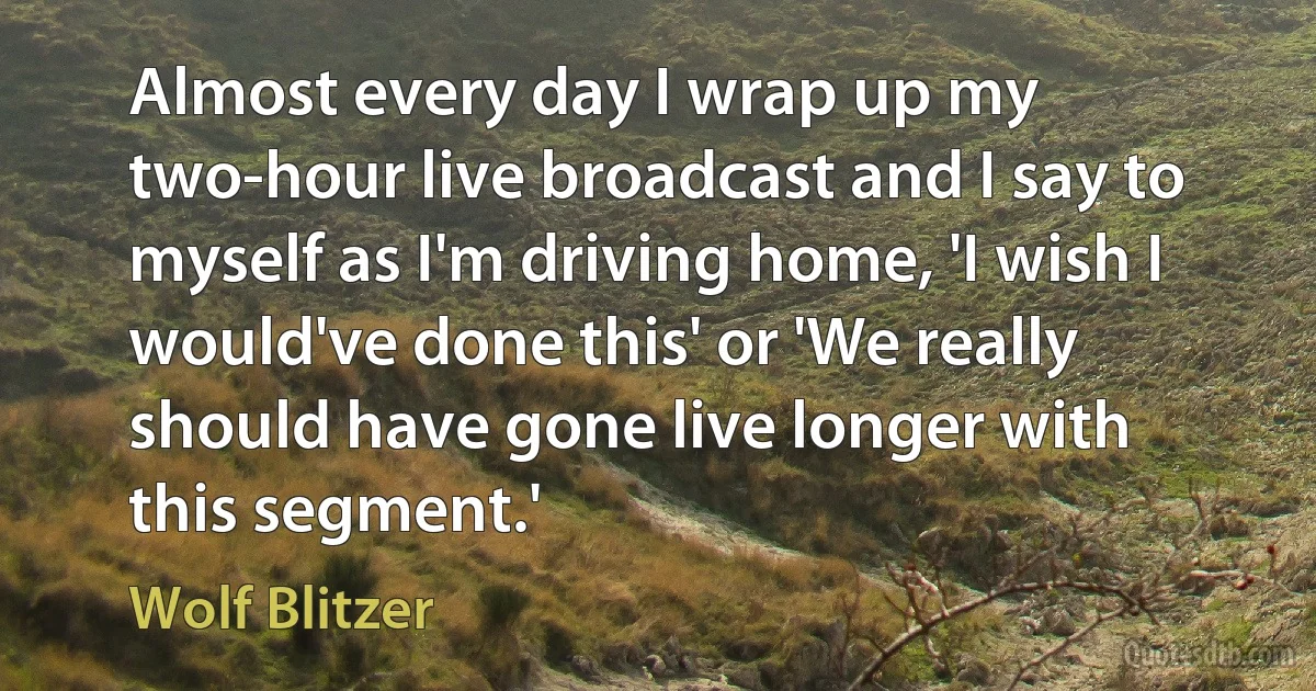 Almost every day I wrap up my two-hour live broadcast and I say to myself as I'm driving home, 'I wish I would've done this' or 'We really should have gone live longer with this segment.' (Wolf Blitzer)