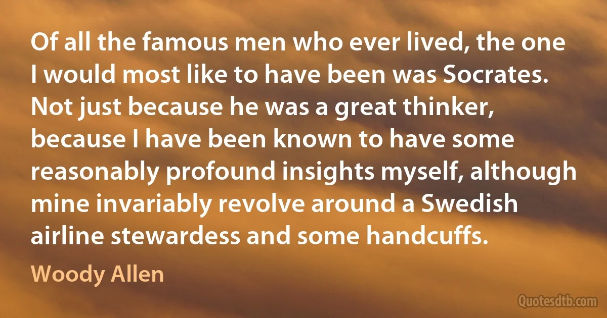 Of all the famous men who ever lived, the one I would most like to have been was Socrates. Not just because he was a great thinker, because I have been known to have some reasonably profound insights myself, although mine invariably revolve around a Swedish airline stewardess and some handcuffs. (Woody Allen)