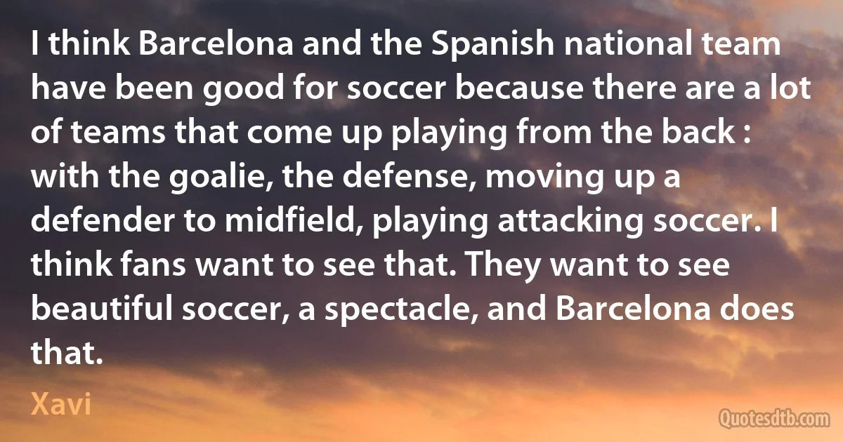 I think Barcelona and the Spanish national team have been good for soccer because there are a lot of teams that come up playing from the back : with the goalie, the defense, moving up a defender to midfield, playing attacking soccer. I think fans want to see that. They want to see beautiful soccer, a spectacle, and Barcelona does that. (Xavi)