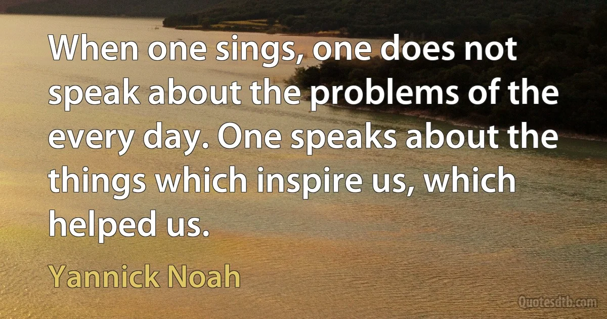 When one sings, one does not speak about the problems of the every day. One speaks about the things which inspire us, which helped us. (Yannick Noah)