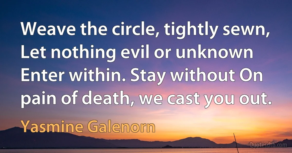 Weave the circle, tightly sewn, Let nothing evil or unknown Enter within. Stay without On pain of death, we cast you out. (Yasmine Galenorn)