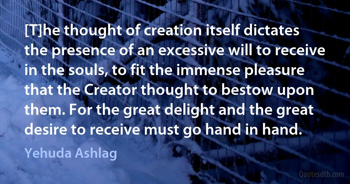 [T]he thought of creation itself dictates the presence of an excessive will to receive in the souls, to fit the immense pleasure that the Creator thought to bestow upon them. For the great delight and the great desire to receive must go hand in hand. (Yehuda Ashlag)