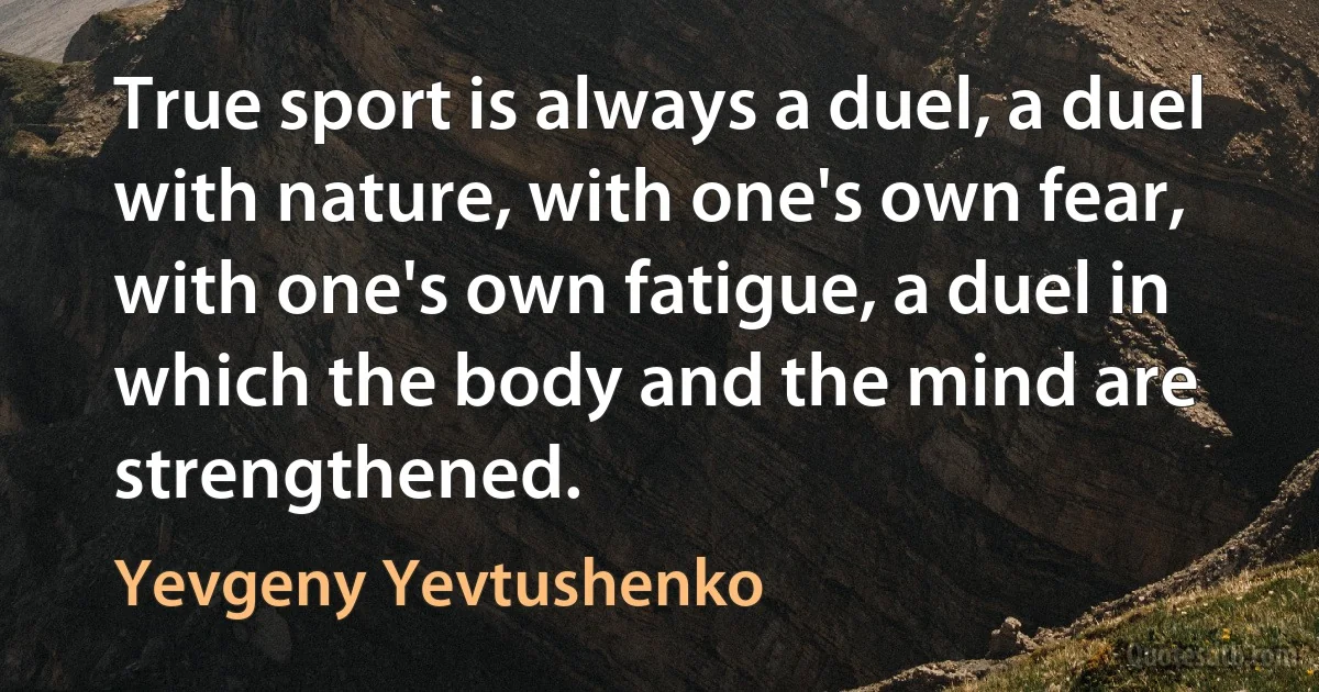 True sport is always a duel, a duel with nature, with one's own fear, with one's own fatigue, a duel in which the body and the mind are strengthened. (Yevgeny Yevtushenko)