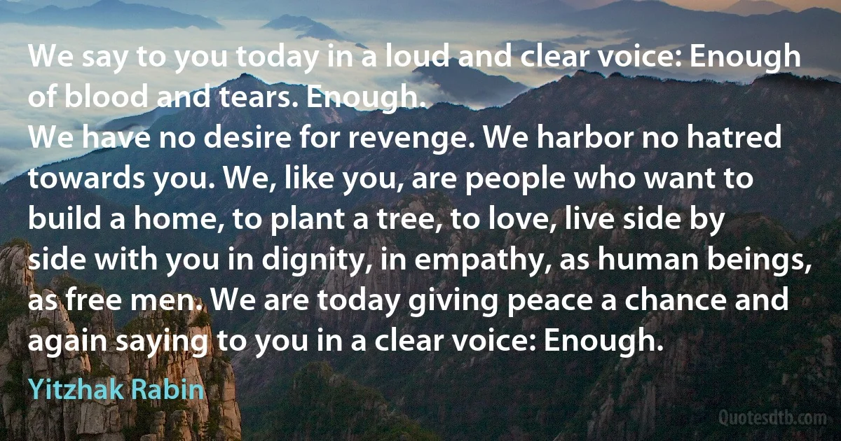 We say to you today in a loud and clear voice: Enough of blood and tears. Enough.
We have no desire for revenge. We harbor no hatred towards you. We, like you, are people who want to build a home, to plant a tree, to love, live side by side with you in dignity, in empathy, as human beings, as free men. We are today giving peace a chance and again saying to you in a clear voice: Enough. (Yitzhak Rabin)