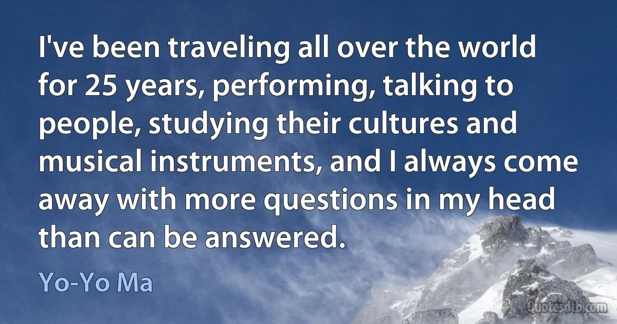 I've been traveling all over the world for 25 years, performing, talking to people, studying their cultures and musical instruments, and I always come away with more questions in my head than can be answered. (Yo-Yo Ma)