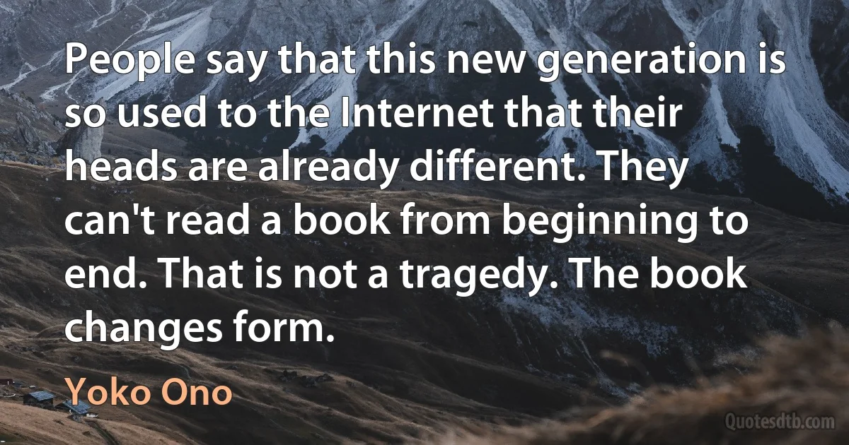 People say that this new generation is so used to the Internet that their heads are already different. They can't read a book from beginning to end. That is not a tragedy. The book changes form. (Yoko Ono)