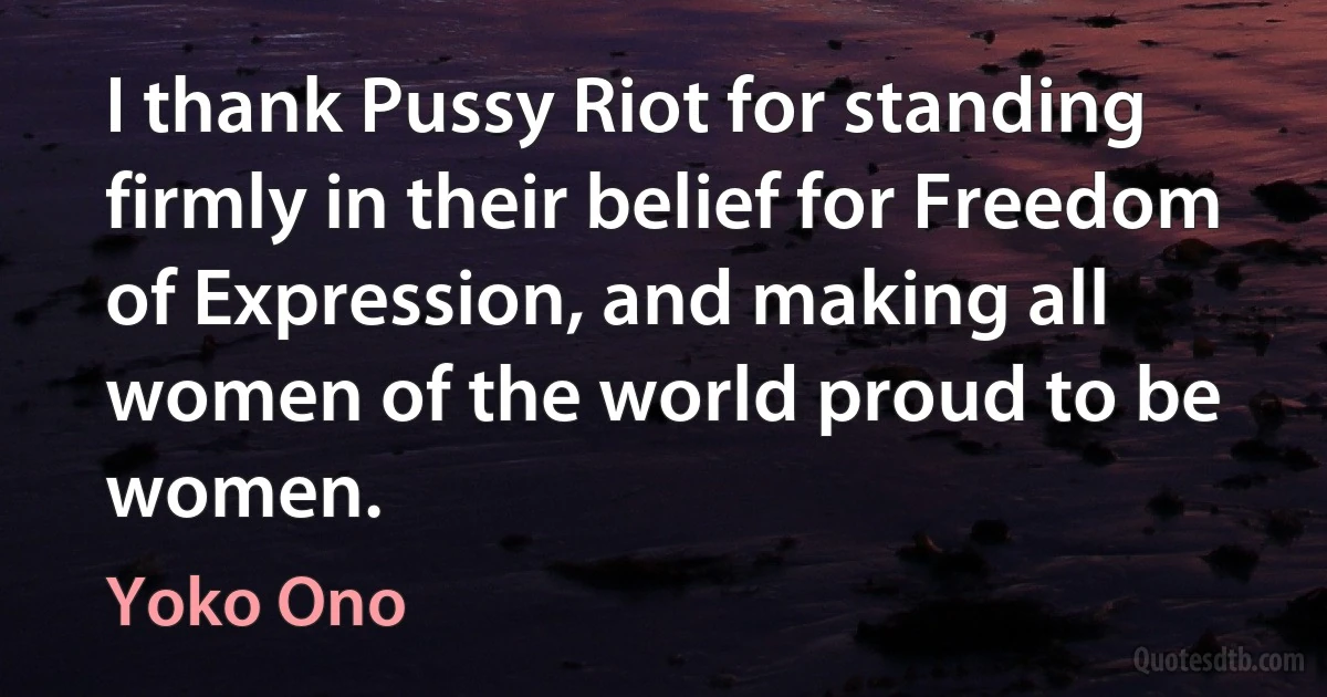 I thank Pussy Riot for standing firmly in their belief for Freedom of Expression, and making all women of the world proud to be women. (Yoko Ono)