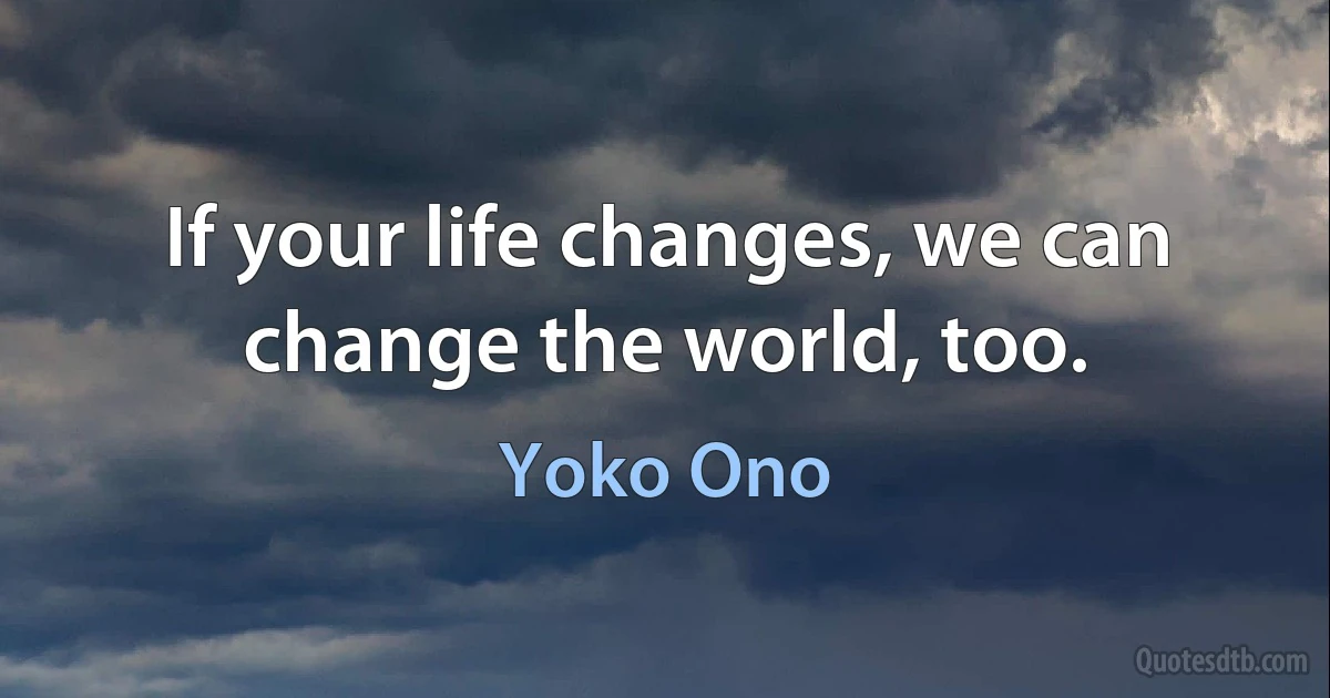 If your life changes, we can change the world, too. (Yoko Ono)