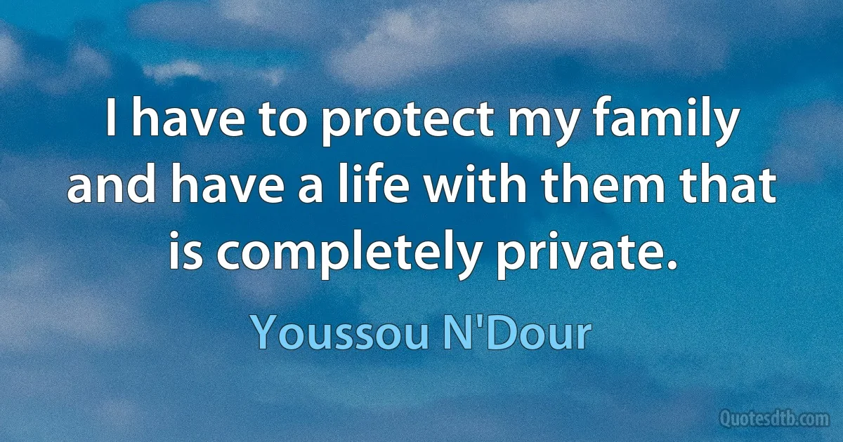 I have to protect my family and have a life with them that is completely private. (Youssou N'Dour)