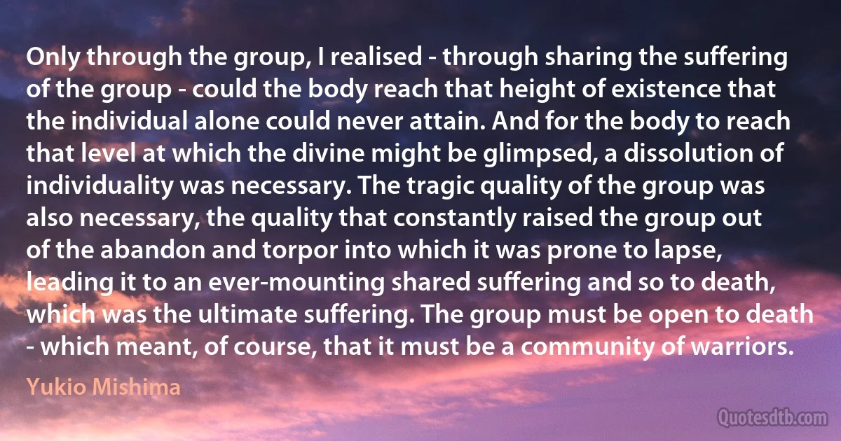 Only through the group, I realised - through sharing the suffering of the group - could the body reach that height of existence that the individual alone could never attain. And for the body to reach that level at which the divine might be glimpsed, a dissolution of individuality was necessary. The tragic quality of the group was also necessary, the quality that constantly raised the group out of the abandon and torpor into which it was prone to lapse, leading it to an ever-mounting shared suffering and so to death, which was the ultimate suffering. The group must be open to death - which meant, of course, that it must be a community of warriors. (Yukio Mishima)