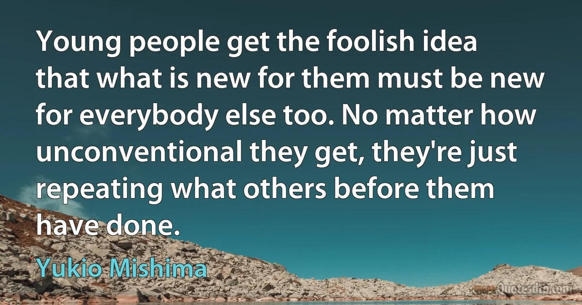 Young people get the foolish idea that what is new for them must be new for everybody else too. No matter how unconventional they get, they're just repeating what others before them have done. (Yukio Mishima)