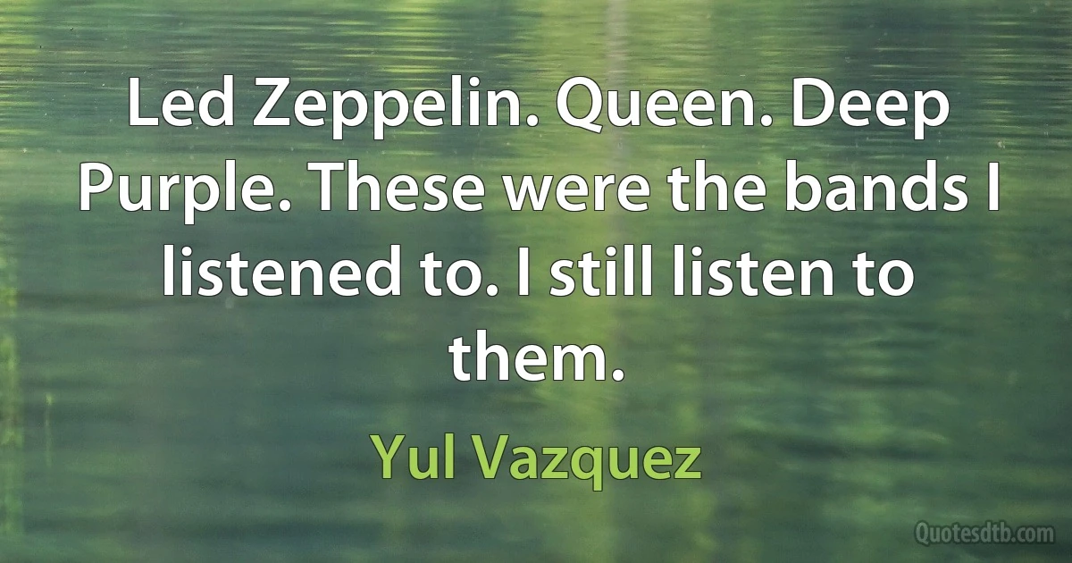 Led Zeppelin. Queen. Deep Purple. These were the bands I listened to. I still listen to them. (Yul Vazquez)