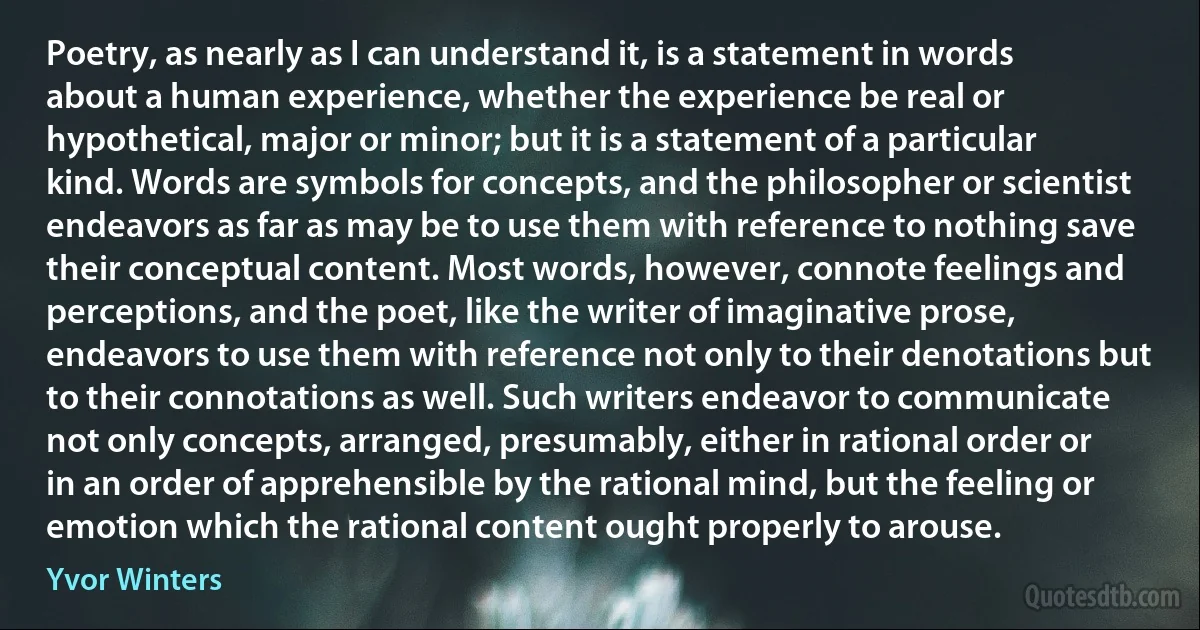 Poetry, as nearly as I can understand it, is a statement in words about a human experience, whether the experience be real or hypothetical, major or minor; but it is a statement of a particular kind. Words are symbols for concepts, and the philosopher or scientist endeavors as far as may be to use them with reference to nothing save their conceptual content. Most words, however, connote feelings and perceptions, and the poet, like the writer of imaginative prose, endeavors to use them with reference not only to their denotations but to their connotations as well. Such writers endeavor to communicate not only concepts, arranged, presumably, either in rational order or in an order of apprehensible by the rational mind, but the feeling or emotion which the rational content ought properly to arouse. (Yvor Winters)