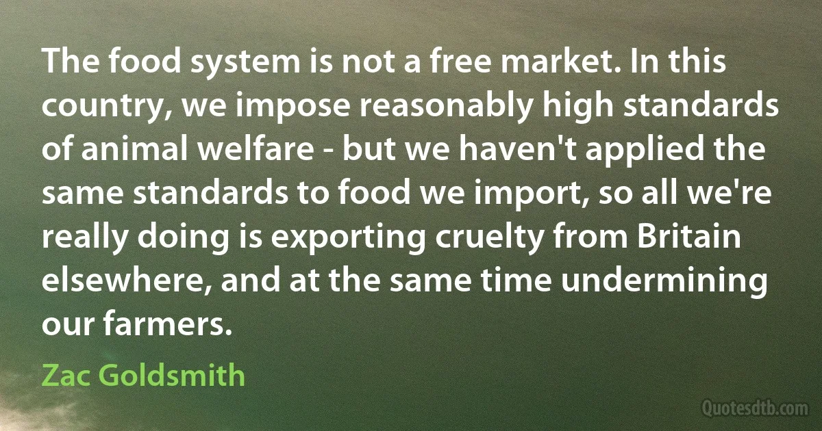 The food system is not a free market. In this country, we impose reasonably high standards of animal welfare - but we haven't applied the same standards to food we import, so all we're really doing is exporting cruelty from Britain elsewhere, and at the same time undermining our farmers. (Zac Goldsmith)