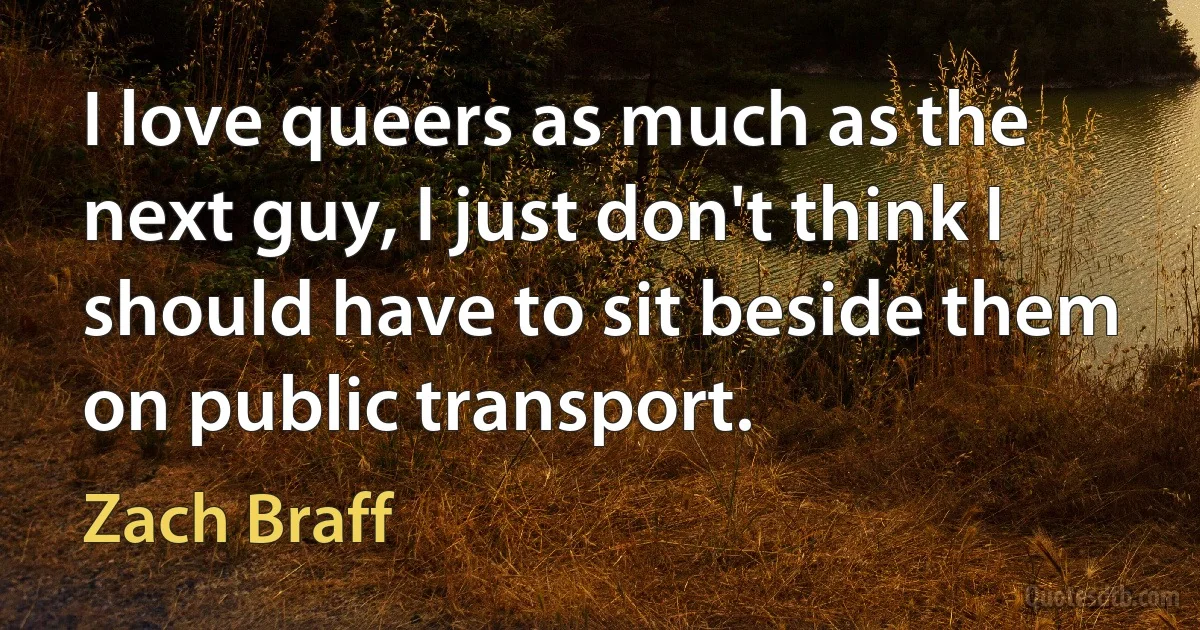 I love queers as much as the next guy, I just don't think I should have to sit beside them on public transport. (Zach Braff)