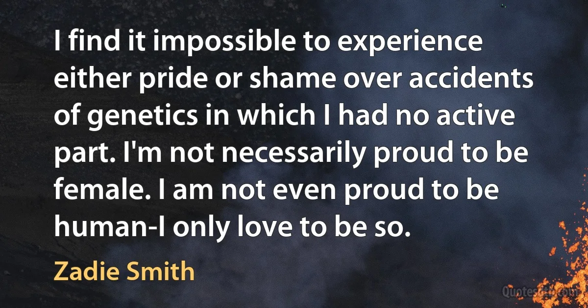 I find it impossible to experience either pride or shame over accidents of genetics in which I had no active part. I'm not necessarily proud to be female. I am not even proud to be human-I only love to be so. (Zadie Smith)