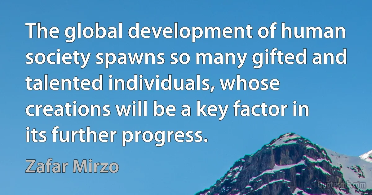 The global development of human society spawns so many gifted and talented individuals, whose creations will be a key factor in its further progress. (Zafar Mirzo)