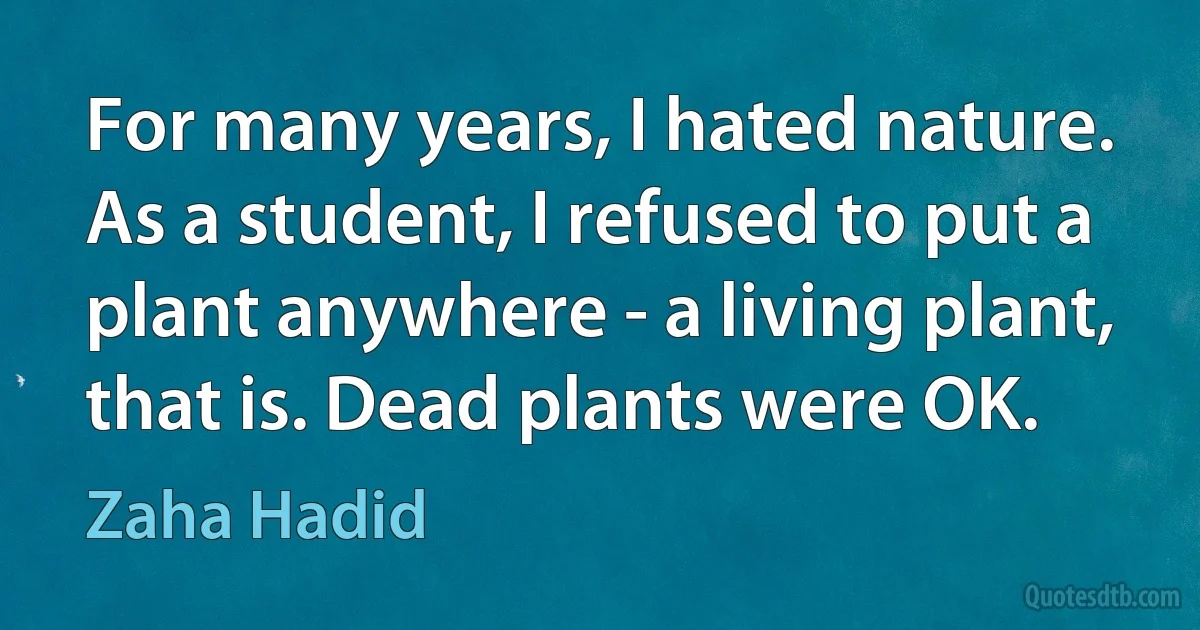 For many years, I hated nature. As a student, I refused to put a plant anywhere - a living plant, that is. Dead plants were OK. (Zaha Hadid)