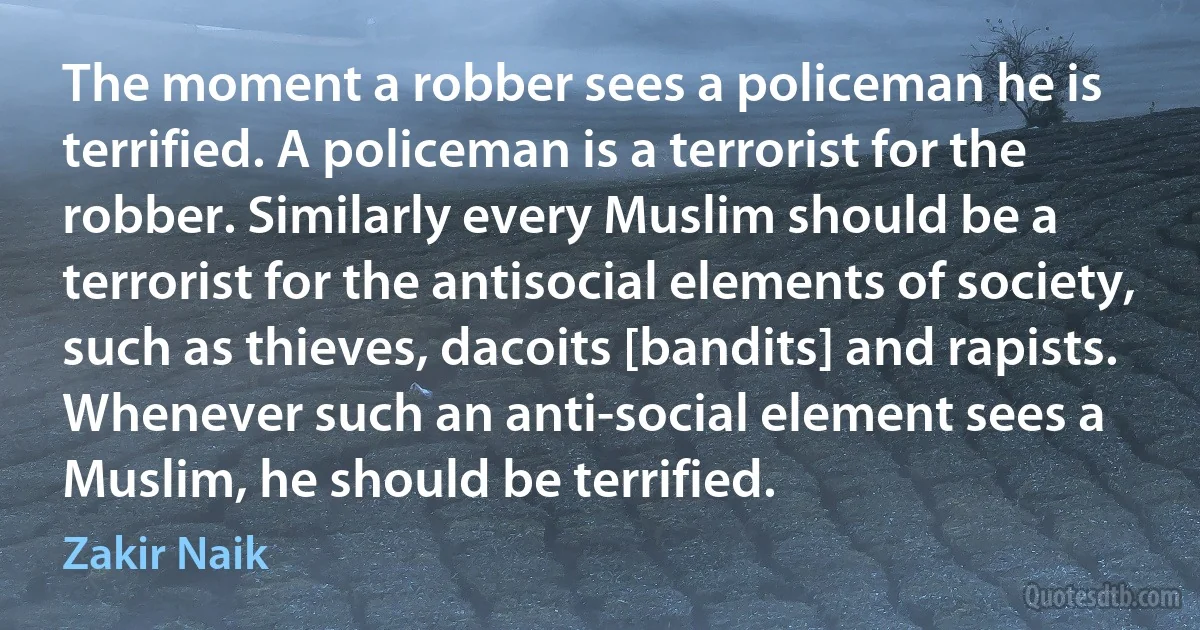 The moment a robber sees a policeman he is terrified. A policeman is a terrorist for the robber. Similarly every Muslim should be a terrorist for the antisocial elements of society, such as thieves, dacoits [bandits] and rapists. Whenever such an anti-social element sees a Muslim, he should be terrified. (Zakir Naik)