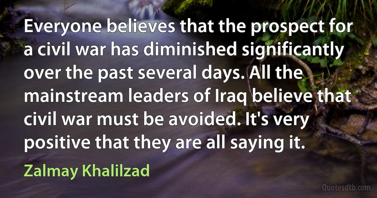 Everyone believes that the prospect for a civil war has diminished significantly over the past several days. All the mainstream leaders of Iraq believe that civil war must be avoided. It's very positive that they are all saying it. (Zalmay Khalilzad)