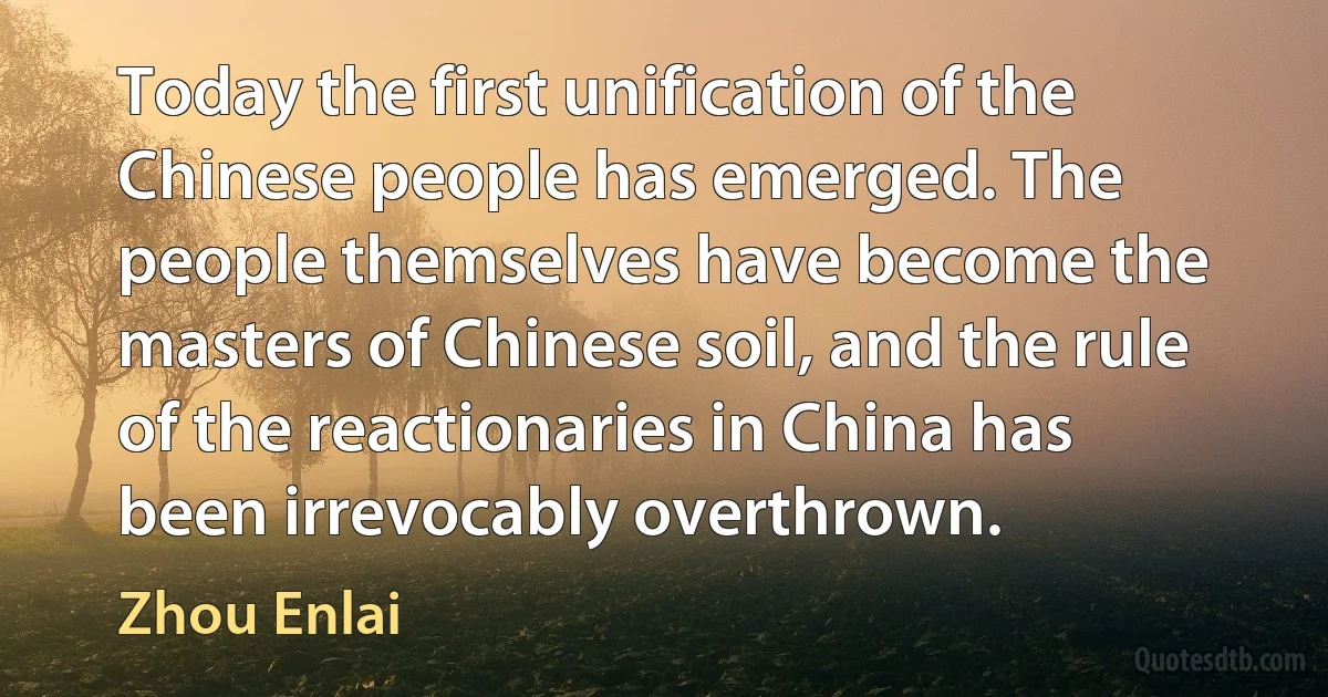 Today the first unification of the Chinese people has emerged. The people themselves have become the masters of Chinese soil, and the rule of the reactionaries in China has been irrevocably overthrown. (Zhou Enlai)