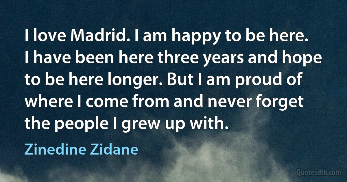 I love Madrid. I am happy to be here. I have been here three years and hope to be here longer. But I am proud of where I come from and never forget the people I grew up with. (Zinedine Zidane)