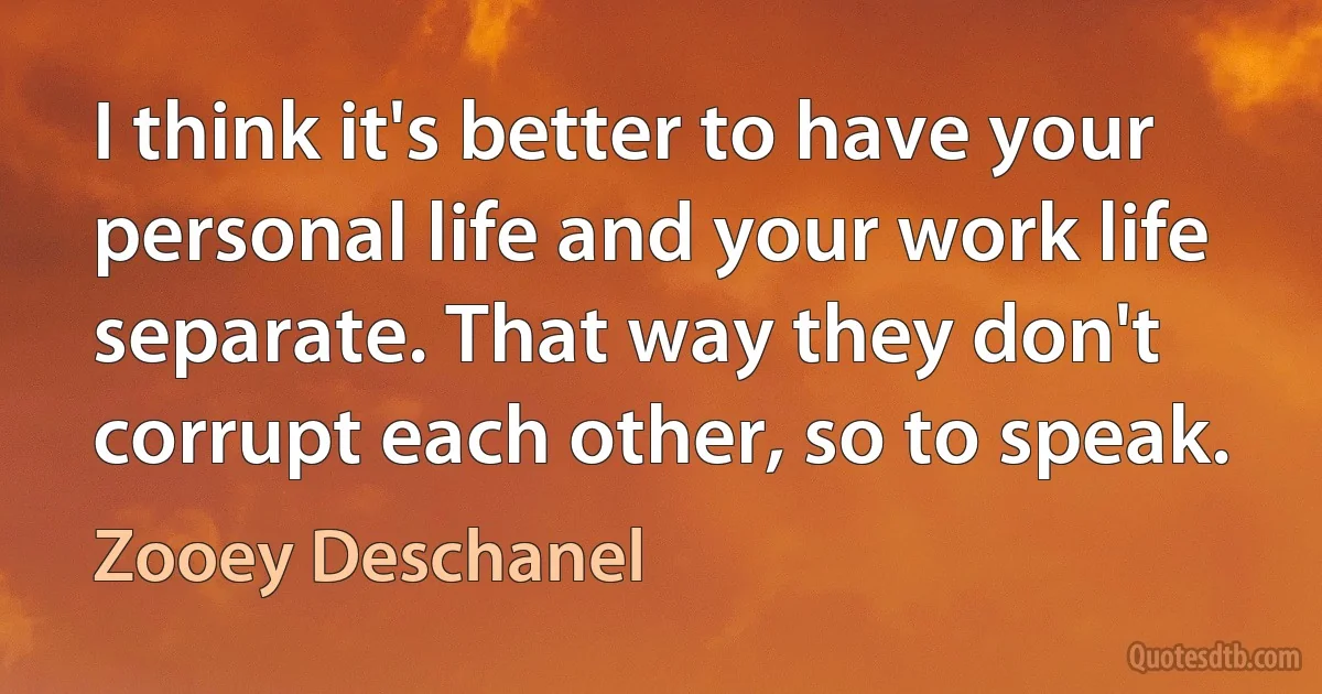 I think it's better to have your personal life and your work life separate. That way they don't corrupt each other, so to speak. (Zooey Deschanel)