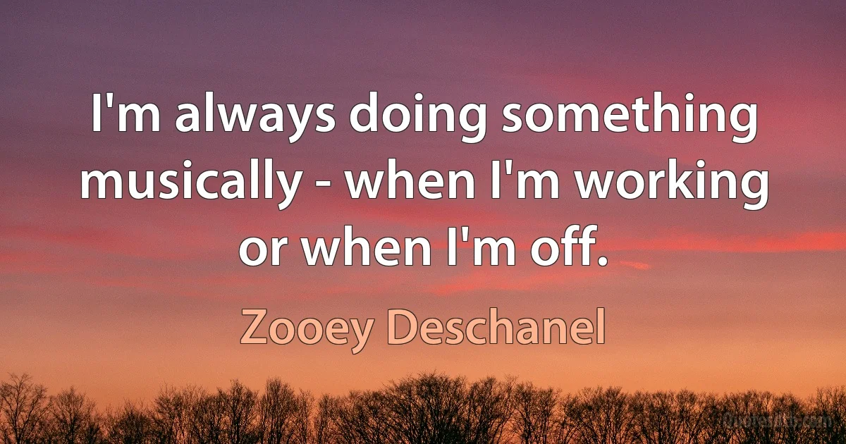 I'm always doing something musically - when I'm working or when I'm off. (Zooey Deschanel)