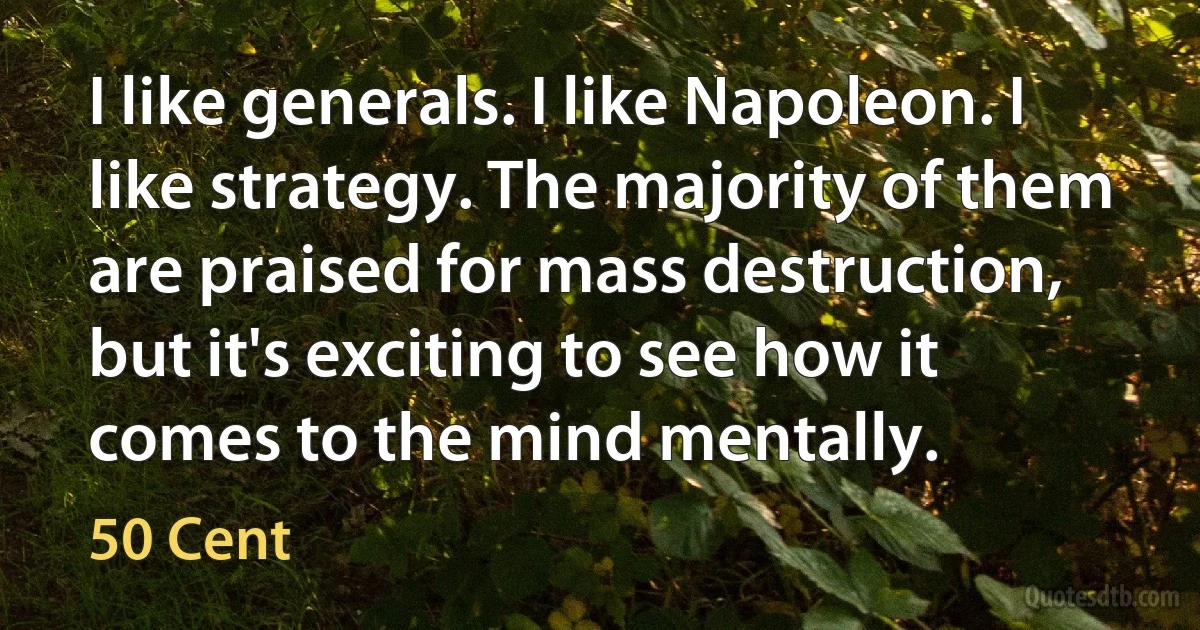 I like generals. I like Napoleon. I like strategy. The majority of them are praised for mass destruction, but it's exciting to see how it comes to the mind mentally. (50 Cent)